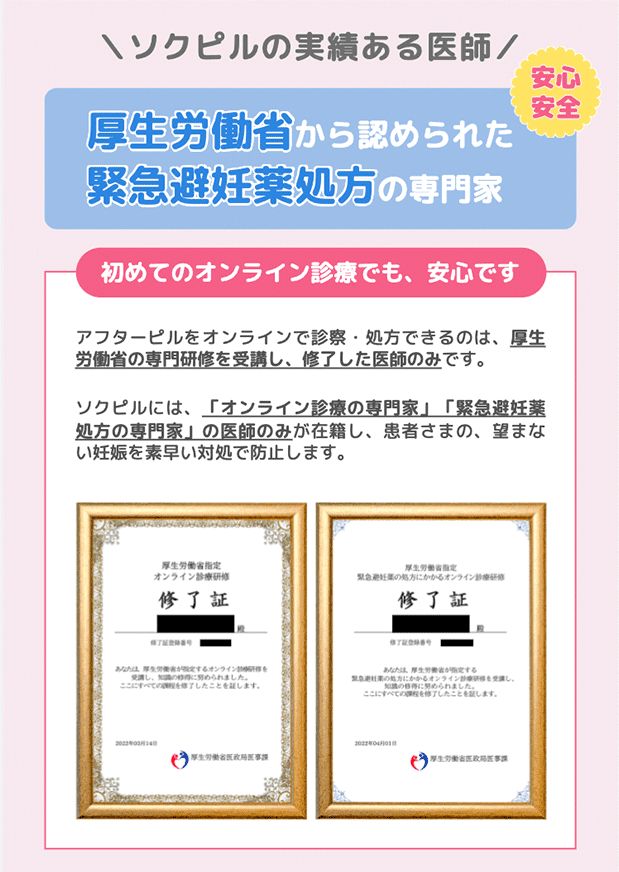 ソクピルの実績ある医師。厚生労働省から認められた緊急避妊薬処方の専門家。初めてのオンライン診療でも、安心です。アフターピルをオンラインで診察・処方できるのは、厚生労働省の専門研修を受講し、修了した医師のみです。ソクピルには、「オンライン診療の専門家」「緊急避妊薬処方の専門家」の医師のみが在籍し、患者さまの、望まない妊娠を素早い対処で防止します。